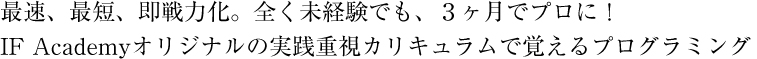 最速、最短、即戦力化。全く未経験でも、３ヶ月でプロに！IF Academyオリジナルの実践重視カリキュラムで覚えるプログラミング