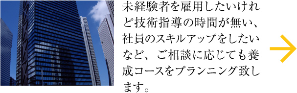 未経験者を雇用したいけれど技術指導の時間が無い、社員のスキルアップをしたいなど、ご相談に応じても養成コースをプランニング致します。