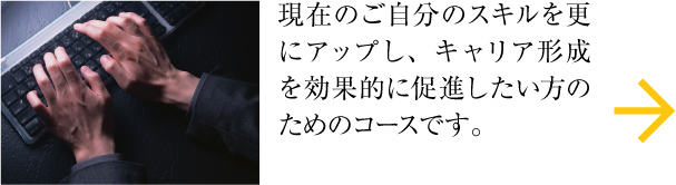 現在のご自分のスキルを更にアップし、キャリア形成を効果的に促進したい方のためのコースです。