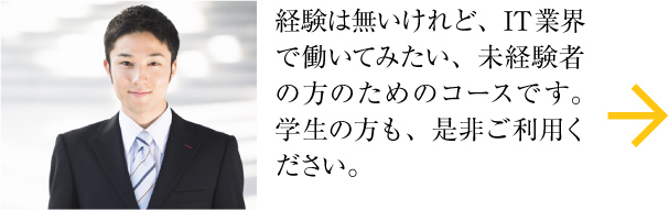 経験は無いけれど、IT業界で働いてみたい、未経験者の方のためのコースです。学生の方も、是非ご利用ください。