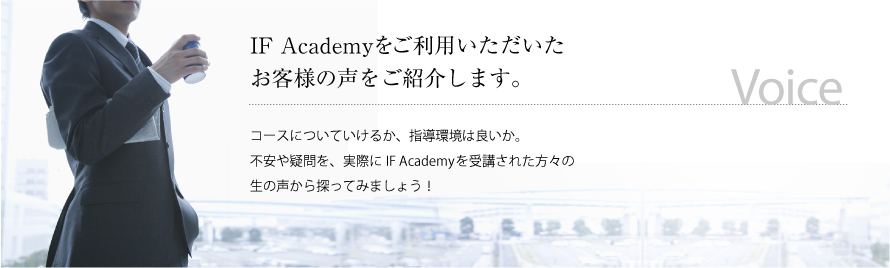 IF Academyをご利用いただいたお客様の声をご紹介します。コースについていけるか、指導環境は良いか。不安や疑問を、実際にIF Academyを受講された方々の生の声から探ってみましょう！