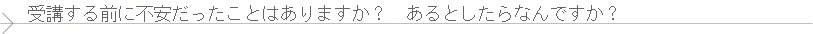 受講する前に不安だったことはありますか？　もしあるとしたら何ですか？