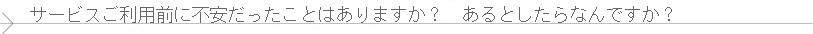 サービスのご利用前に不安だったことはありますか？　もしあるとしたら何ですか？