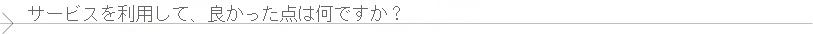 サービスをご利用いただき、良かった点について教えていただけますでしょうか？